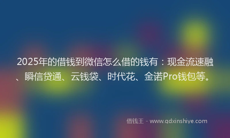 2025年的借钱到微信怎么借的钱有：现金流速融、瞬信贷通、云钱袋、时代花、金诺Pro钱包等。