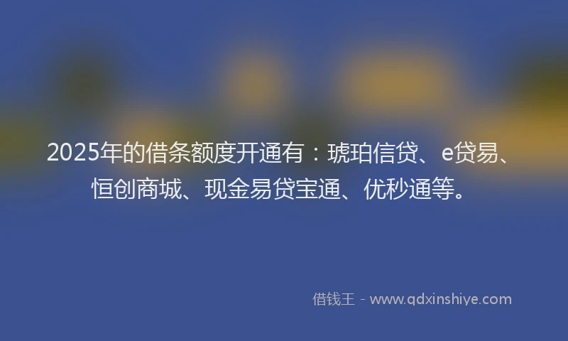 2025年的借条额度开通有：琥珀信贷、e贷易、恒创商城、现金易贷宝通、优秒通等。
