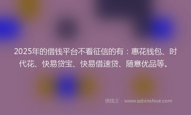 2025年的借钱平台不看征信的有：惠花钱包、时代花、快易贷宝、快易借速贷、随意优品等。