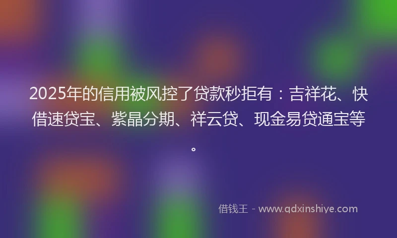 2025年的信用被风控了贷款秒拒有：吉祥花、快借速贷宝、紫晶分期、祥云贷、现金易贷通宝等。