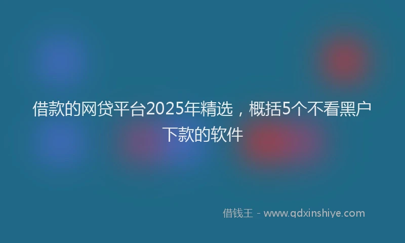 借款的网贷平台2025年精选，概括5个不看黑户下款的软件