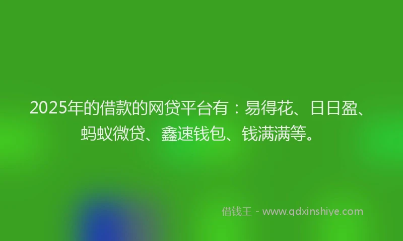 2025年的借款的网贷平台有：易得花、日日盈、蚂蚁微贷、鑫速钱包、钱满满等。