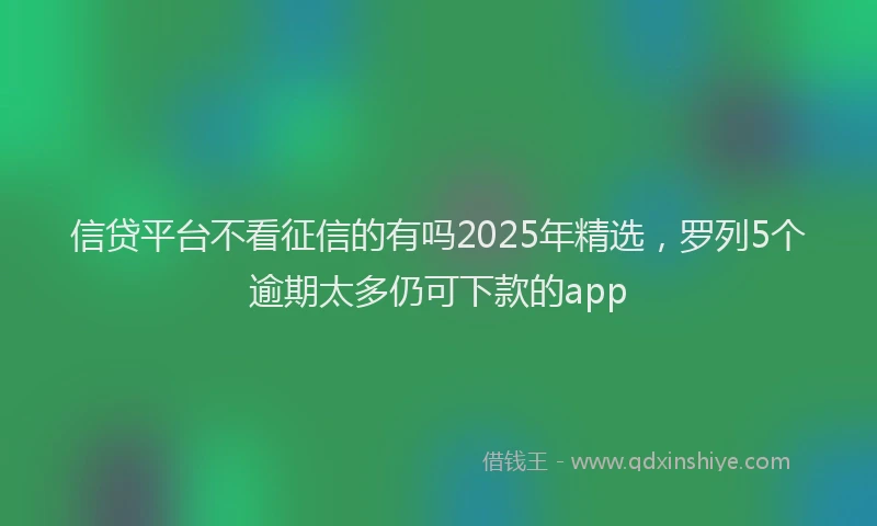 信贷平台不看征信的有吗2025年精选，罗列5个逾期太多仍可下款的app