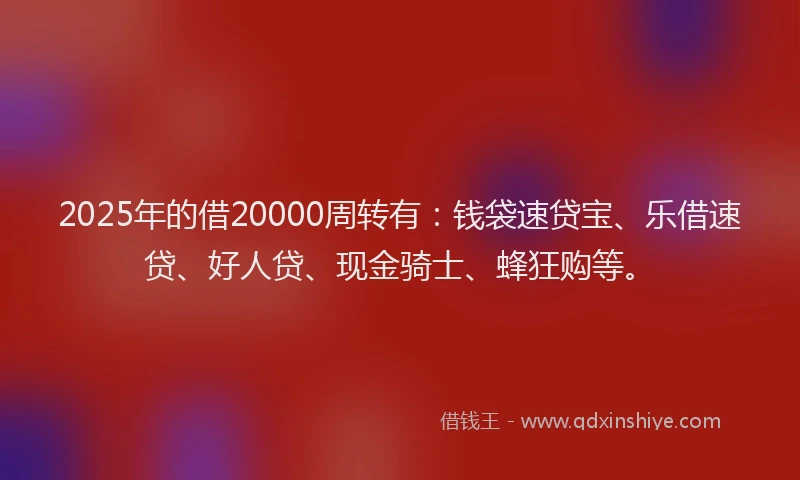 2025年的借20000周转有：钱袋速贷宝、乐借速贷、好人贷、现金骑士、蜂狂购等。