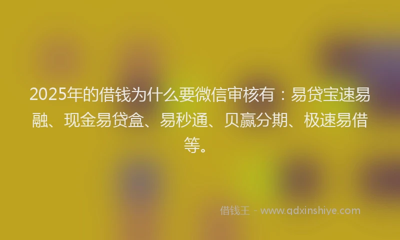 2025年的借钱为什么要微信审核有：易贷宝速易融、现金易贷盒、易秒通、贝赢分期、极速易借等。