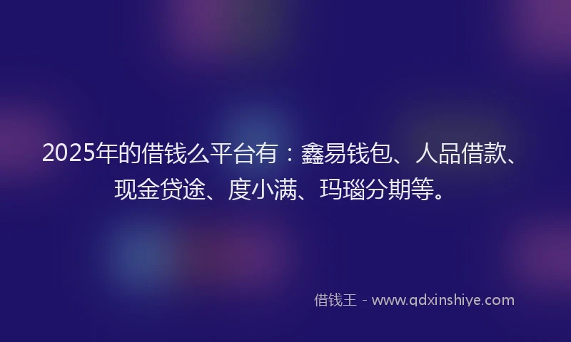 2025年的借钱么平台有：鑫易钱包、人品借款、现金贷途、度小满、玛瑙分期等。