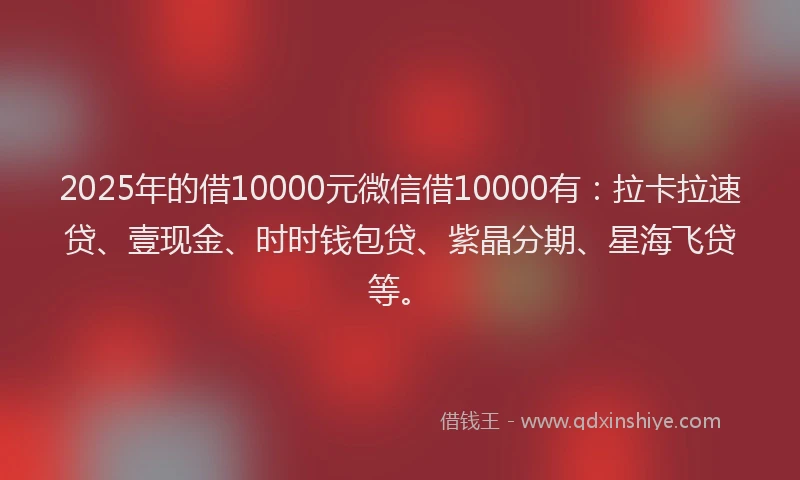 2025年的借10000元微信借10000有：拉卡拉速贷、壹现金、时时钱包贷、紫晶分期、星海飞贷等。