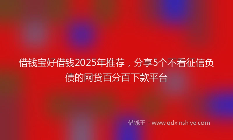 借钱宝好借钱2025年推荐，分享5个不看征信负债的网贷百分百下款平台