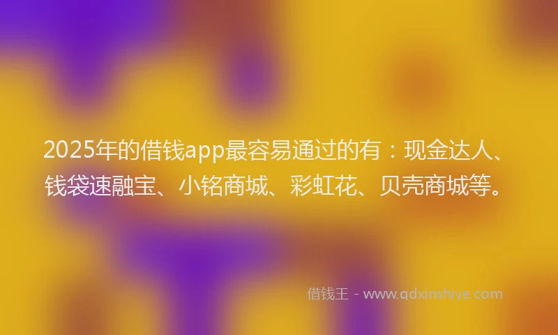 2025年的借钱app最容易通过的有：现金达人、钱袋速融宝、小铭商城、彩虹花、贝壳商城等。