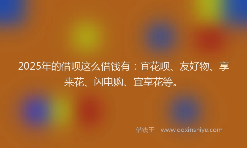 2025年的借呗这么借钱有：宜花呗、友好物、享来花、闪电购、宜享花等。