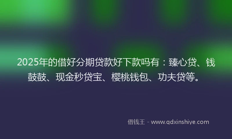 2025年的借好分期贷款好下款吗有：臻心贷、钱鼓鼓、现金秒贷宝、樱桃钱包、功夫贷等。
