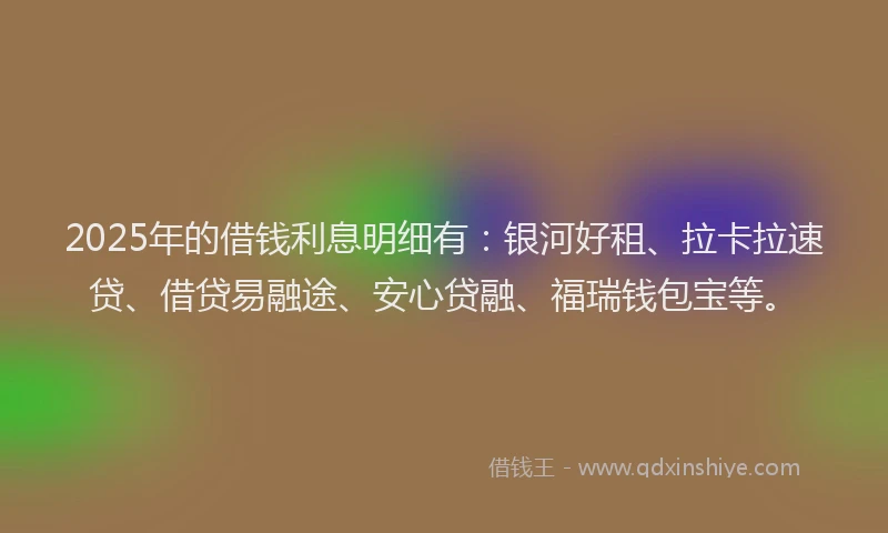 2025年的借钱利息明细有：银河好租、拉卡拉速贷、借贷易融途、安心贷融、福瑞钱包宝等。
