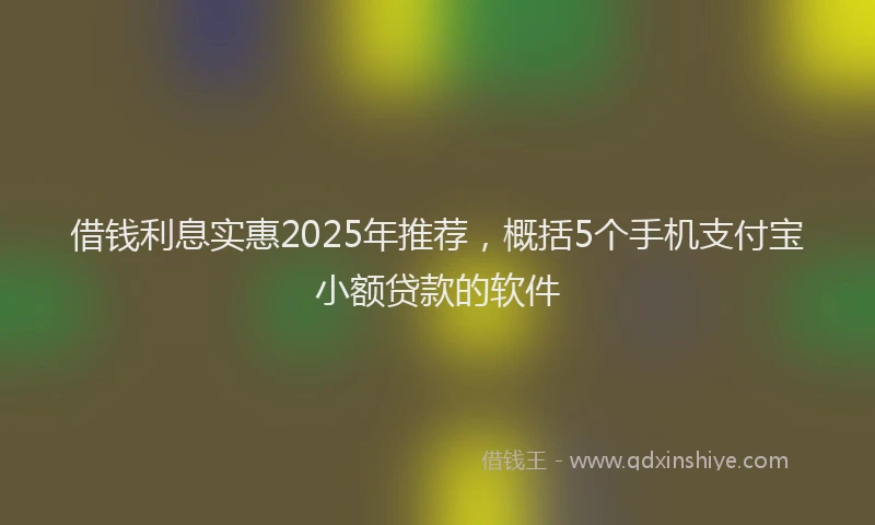 借钱利息实惠2025年推荐，概括5个手机支付宝小额贷款的软件