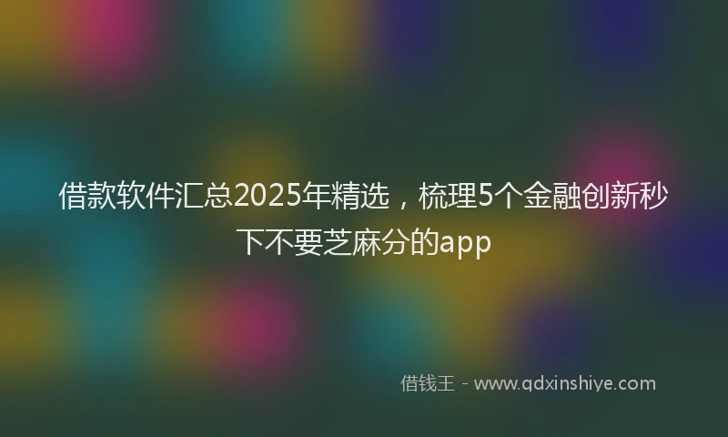 借款软件汇总2025年精选，梳理5个金融创新秒下不要芝麻分的app