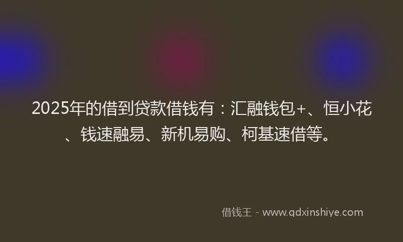 2025年的借到贷款借钱有：汇融钱包+、恒小花、钱速融易、新机易购、柯基速借等。