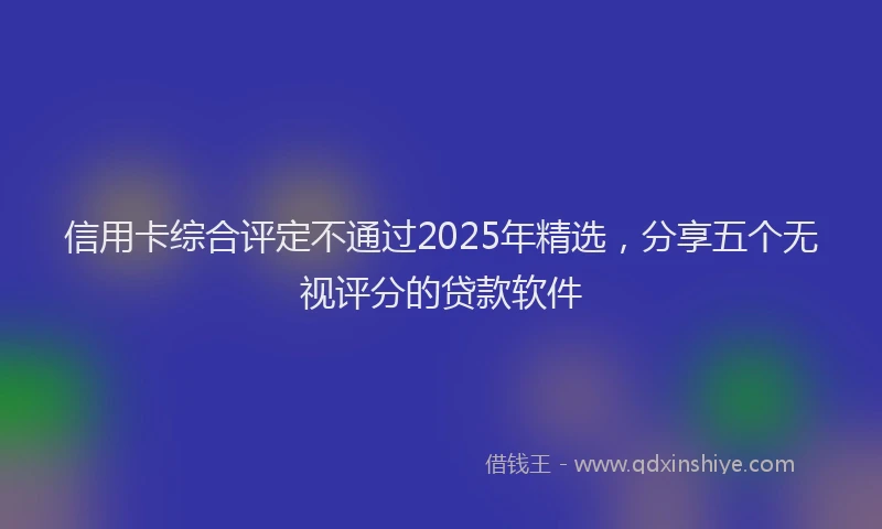 信用卡综合评定不通过2025年精选,分享五个无视评分的贷款软件