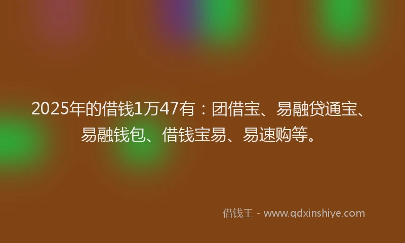 2025年的借钱1万47有：团借宝、易融贷通宝、易融钱包、借钱宝易、易速购等。