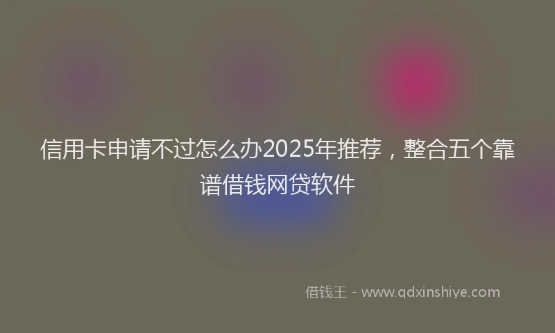信用卡申请不过怎么办2025年推荐，整合五个靠谱借钱网贷软件