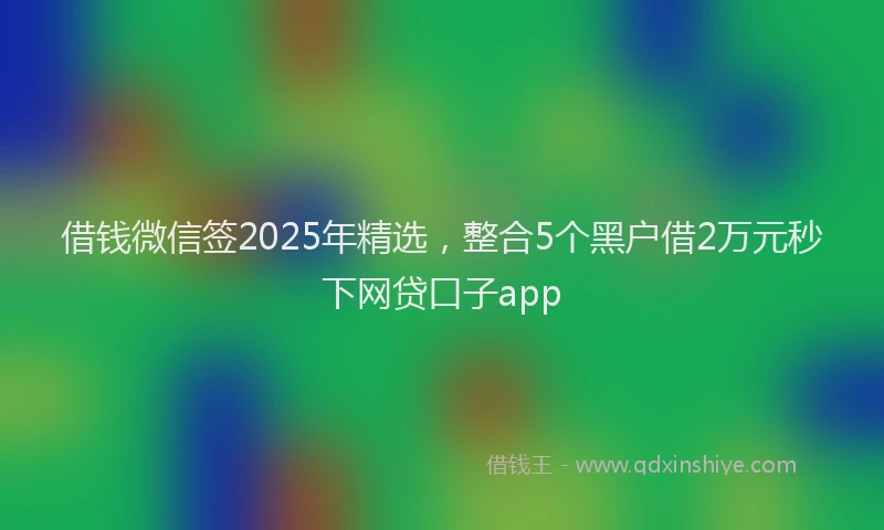 借钱微信签2025年精选，整合5个黑户借2万元秒下网贷口子app