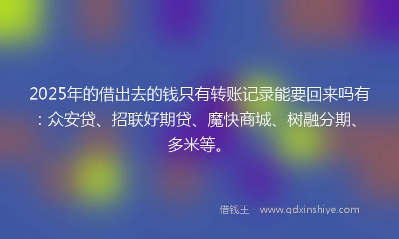 2025年的借出去的钱只有转账记录能要回来吗有：众安贷、招联好期贷、魔快商城、树融分期、多米等。