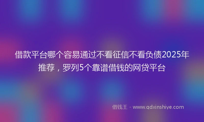 借款平台哪个容易通过不看征信不看负债2025年推荐，罗列5个靠谱借钱的网贷平台