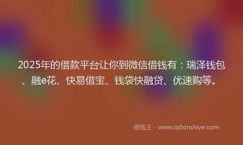 2025年的借款平台让你到微信借钱有：瑞泽钱包、融e花、快易借宝、钱袋快融贷、优速购等。