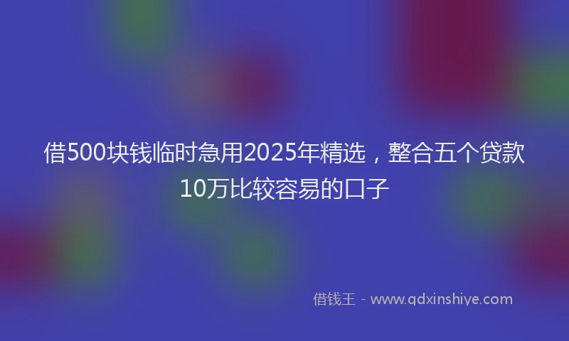 借500块钱临时急用2025年精选，整合五个贷款10万比较容易的口子