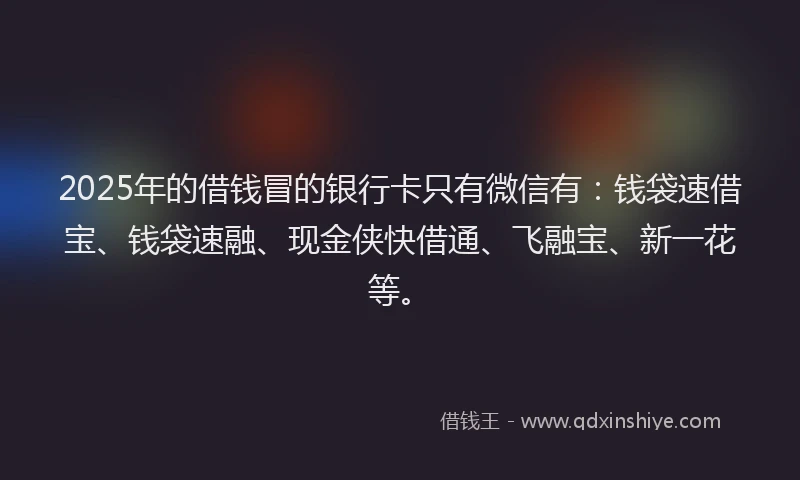2025年的借钱冒的银行卡只有微信有：钱袋速借宝、钱袋速融、现金侠快借通、飞融宝、新一花等。