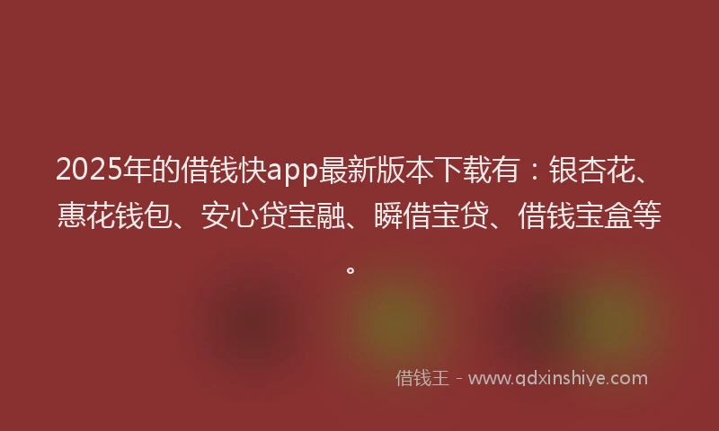 2025年的借钱快app最新版本下载有：银杏花、惠花钱包、安心贷宝融、瞬借宝贷、借钱宝盒等。
