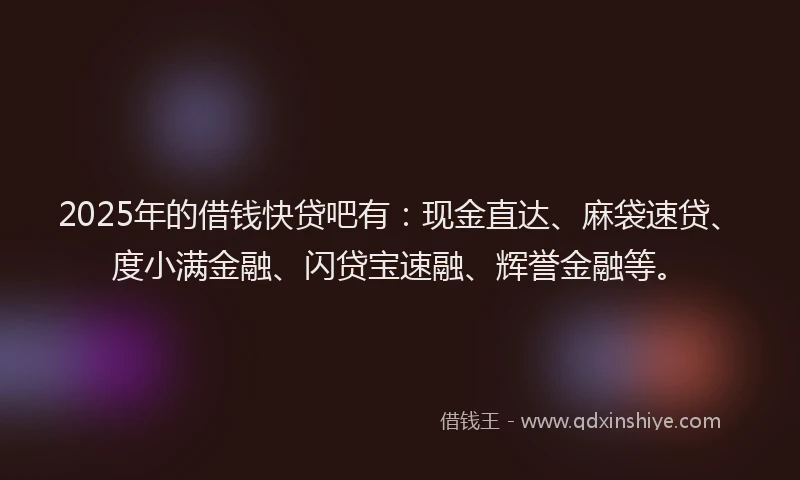 2025年的借钱快贷吧有：现金直达、麻袋速贷、度小满金融、闪贷宝速融、辉誉金融等。