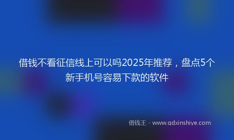 借钱不看征信线上可以吗2025年推荐，盘点5个新手机号容易下款的软件