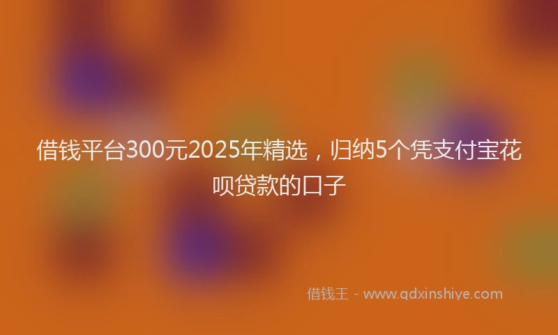 借钱平台300元2025年精选，归纳5个凭支付宝花呗贷款的口子