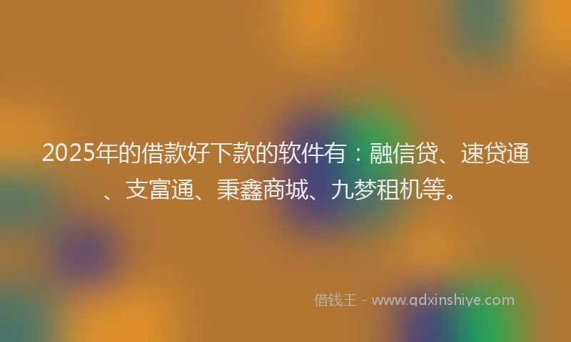 2025年的借款好下款的软件有：融信贷、速贷通、支富通、秉鑫商城、九梦租机等。