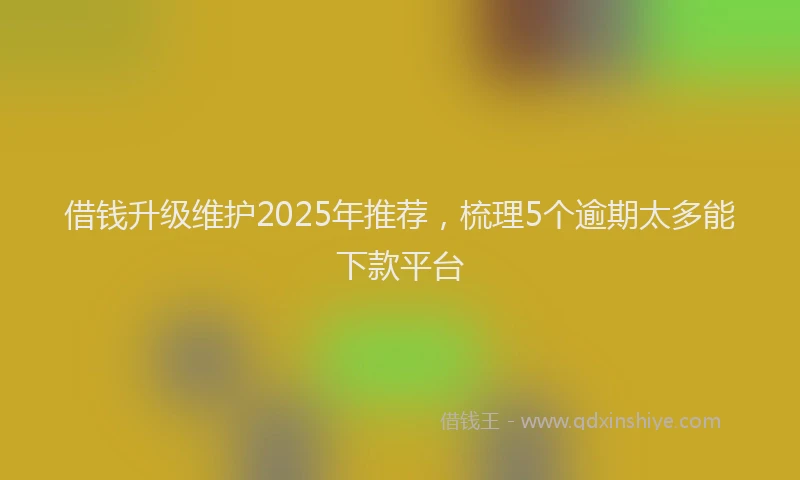 借钱升级维护2025年推荐，梳理5个逾期太多能下款平台