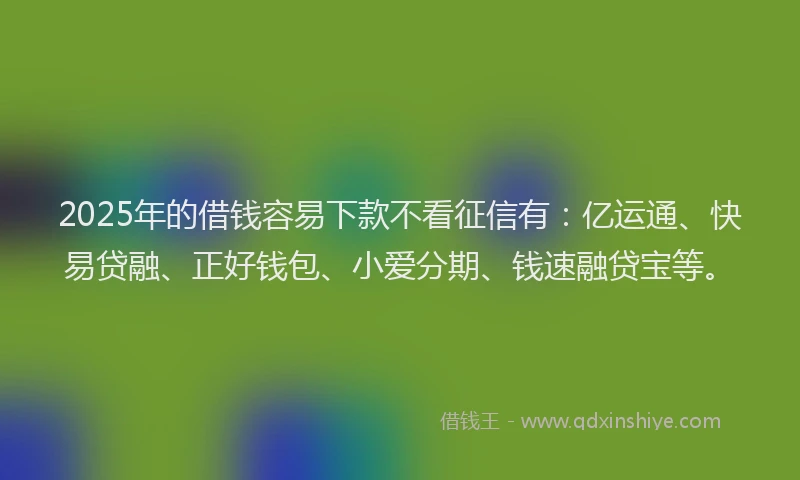 2025年的借钱容易下款不看征信有：亿运通、快易贷融、正好钱包、小爱分期、钱速融贷宝等。