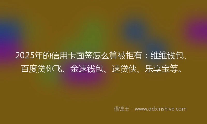 2025年的信用卡面签怎么算被拒有：维维钱包、百度贷你飞、金速钱包、速贷侠、乐享宝等。