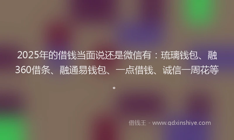 2025年的借钱当面说还是微信有：琉璃钱包、融360借条、融通易钱包、一点借钱、诚信一周花等。