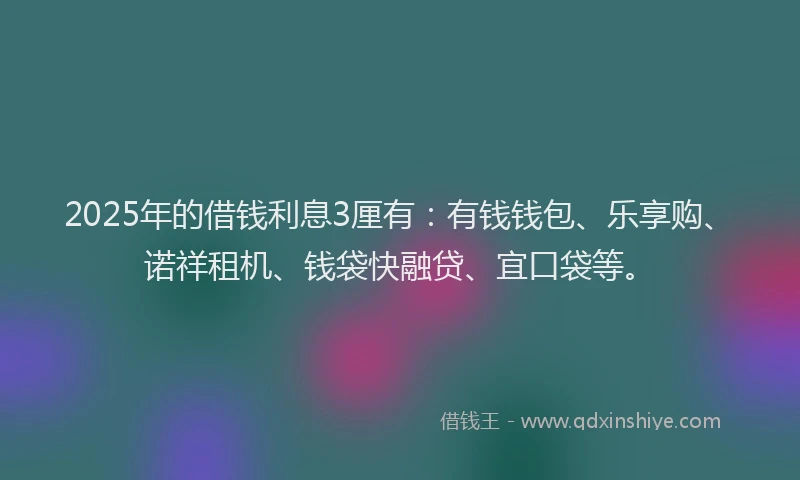 2025年的借钱利息3厘有：有钱钱包、乐享购、诺祥租机、钱袋快融贷、宜口袋等。