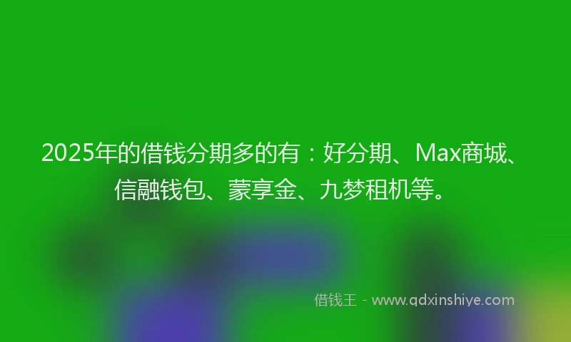 2025年的借钱分期多的有：好分期、Max商城、信融钱包、蒙享金、九梦租机等。