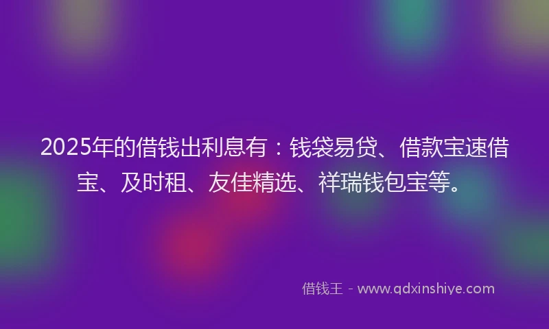 2025年的借钱出利息有：钱袋易贷、借款宝速借宝、及时租、友佳精选、祥瑞钱包宝等。
