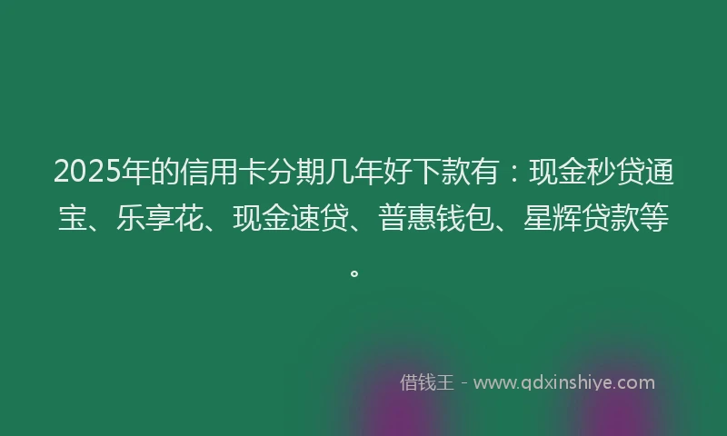 2025年的信用卡分期几年好下款有：现金秒贷通宝、乐享花、现金速贷、普惠钱包、星辉贷款等。
