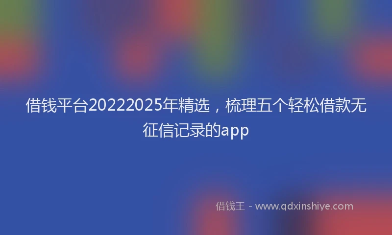 借钱平台20222025年精选，梳理五个轻松借款无征信记录的app