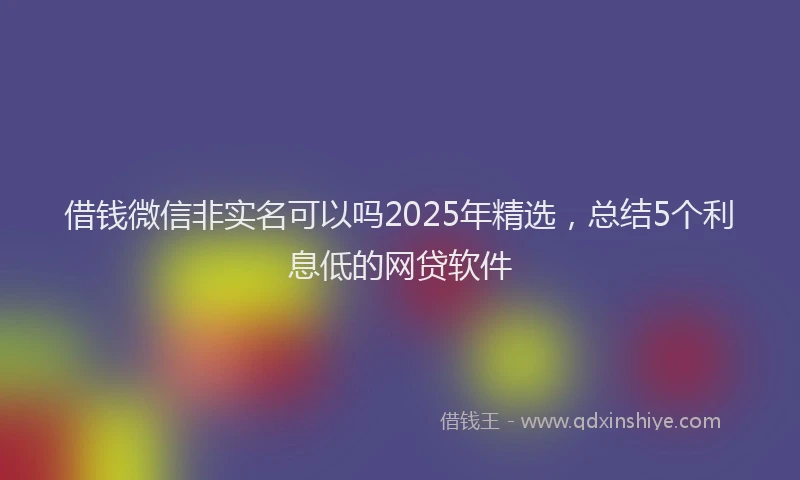 借钱微信非实名可以吗2025年精选，总结5个利息低的网贷软件