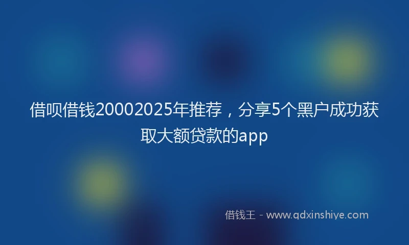 借呗借钱20002025年推荐，分享5个黑户成功获取大额贷款的app