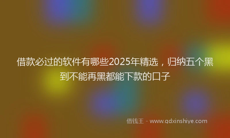 借款必过的软件有哪些2025年精选，归纳五个黑到不能再黑都能下款的口子