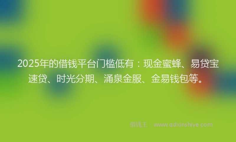 2025年的借钱平台门槛低有：现金蜜蜂、易贷宝速贷、时光分期、涌泉金服、金易钱包等。