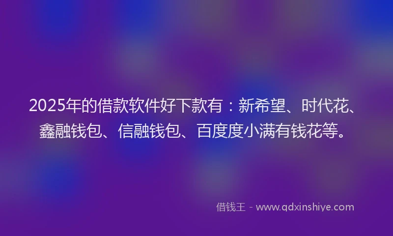 2025年的借款软件好下款有：新希望、时代花、鑫融钱包、信融钱包、百度度小满有钱花等。