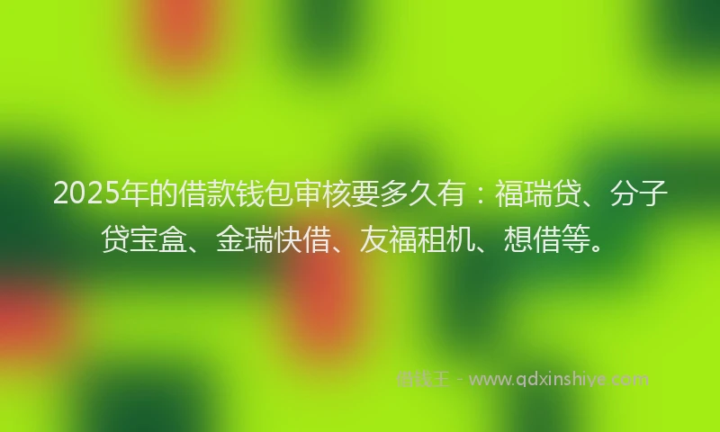2025年的借款钱包审核要多久有：福瑞贷、分子贷宝盒、金瑞快借、友福租机、想借等。
