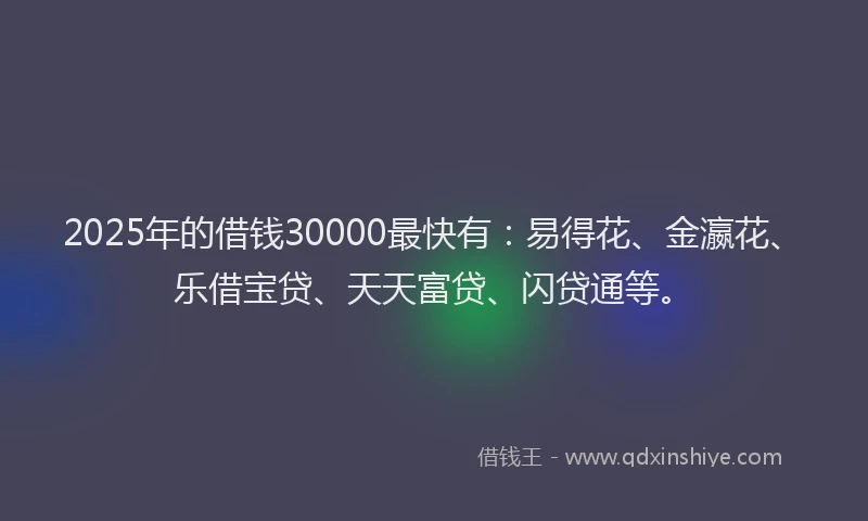2025年的借钱30000最快有：易得花、金瀛花、乐借宝贷、天天富贷、闪贷通等。