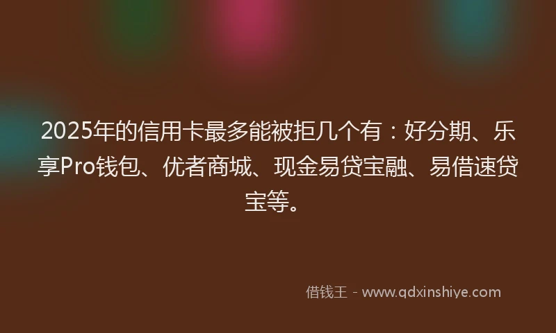 2025年的信用卡最多能被拒几个有：好分期、乐享Pro钱包、优者商城、现金易贷宝融、易借速贷宝等。